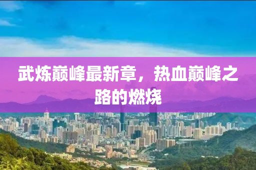武煉巔峰最新章，熱血巔峰之路的燃燒