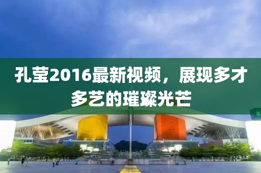 孔瑩2016最新視頻，展現(xiàn)多才多藝的璀璨光芒