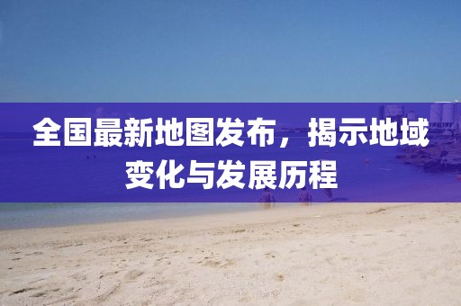 全國最新地圖發(fā)布，揭示地域變化與發(fā)展歷程