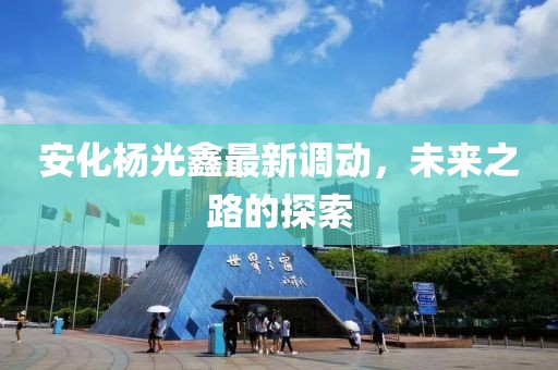 安化楊光鑫最新調(diào)動(dòng)，未來(lái)之路的探索