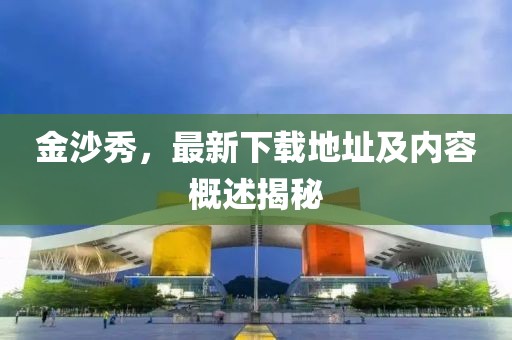 金沙秀，最新下載地址及內(nèi)容概述揭秘