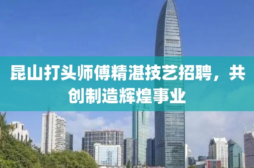昆山打頭師傅精湛技藝招聘，共創(chuàng)制造輝煌事業(yè)