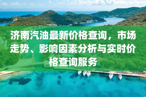 濟(jì)南汽油最新價(jià)格查詢，市場(chǎng)走勢(shì)、影響因素分析與實(shí)時(shí)價(jià)格查詢服務(wù)