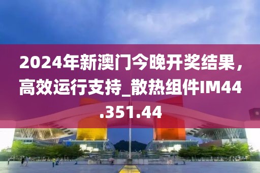 2024年新澳門今晚開(kāi)獎(jiǎng)結(jié)果，高效運(yùn)行支持_散熱組件IM44.351.44