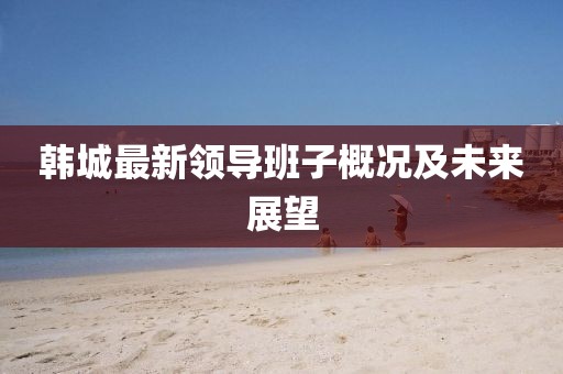 韓城最新領導班子概況及未來展望