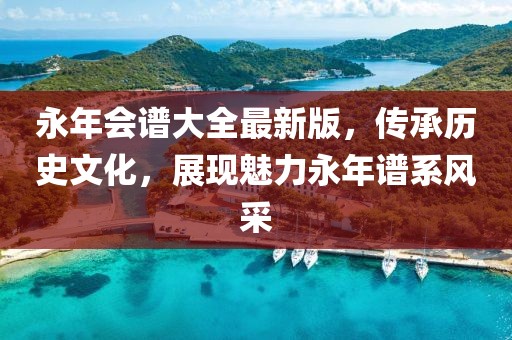 永年會譜大全最新版，傳承歷史文化，展現魅力永年譜系風采