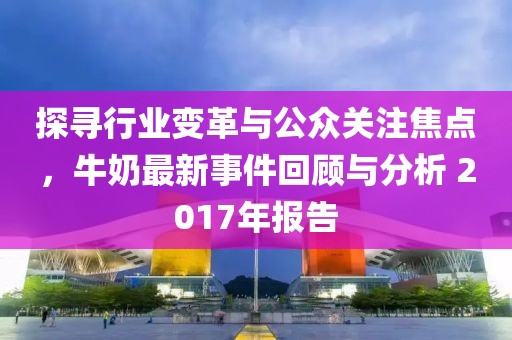 探尋行業(yè)變革與公眾關(guān)注焦點，牛奶最新事件回顧與分析 2017年報告