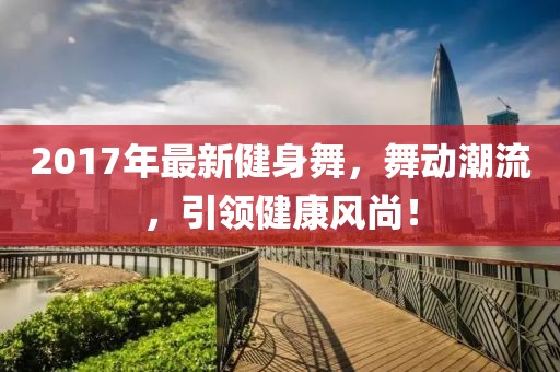 2017年最新健身舞，舞動潮流，引領(lǐng)健康風(fēng)尚！
