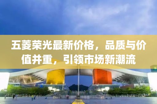 五菱榮光最新價(jià)格，品質(zhì)與價(jià)值并重，引領(lǐng)市場(chǎng)新潮流