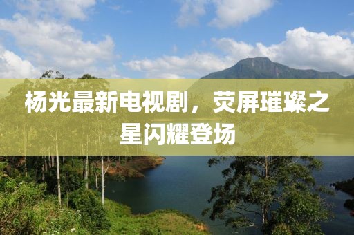 楊光最新電視劇，熒屏璀璨之星閃耀登場