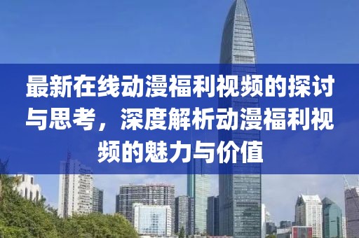 最新在線動漫福利視頻的探討與思考，深度解析動漫福利視頻的魅力與價值