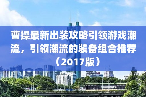 曹操最新出裝攻略引領(lǐng)游戲潮流，引領(lǐng)潮流的裝備組合推薦（2017版）
