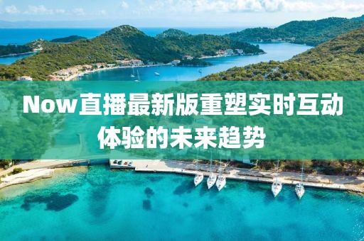 Now直播最新版重塑實時互動體驗的未來趨勢
