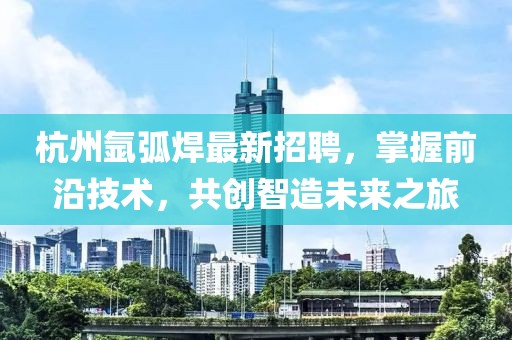 杭州氬弧焊最新招聘，掌握前沿技術(shù)，共創(chuàng)智造未來之旅