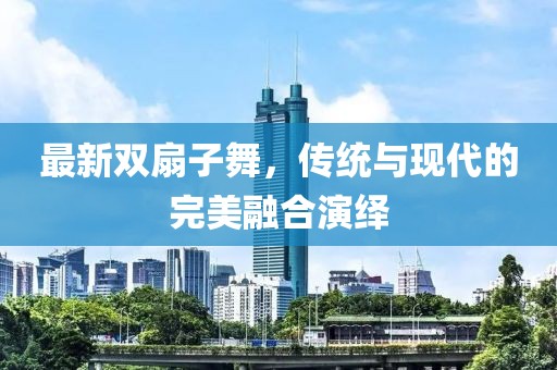 最新雙扇子舞，傳統(tǒng)與現(xiàn)代的完美融合演繹