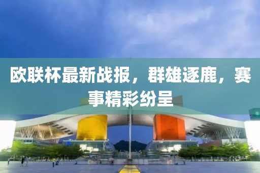 歐聯(lián)杯最新戰(zhàn)報，群雄逐鹿，賽事精彩紛呈