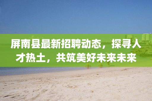 屏南縣最新招聘動(dòng)態(tài)，探尋人才熱土，共筑美好未來(lái)未來(lái)