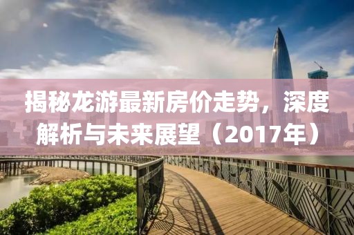 揭秘龍游最新房?jī)r(jià)走勢(shì)，深度解析與未來展望（2017年）
