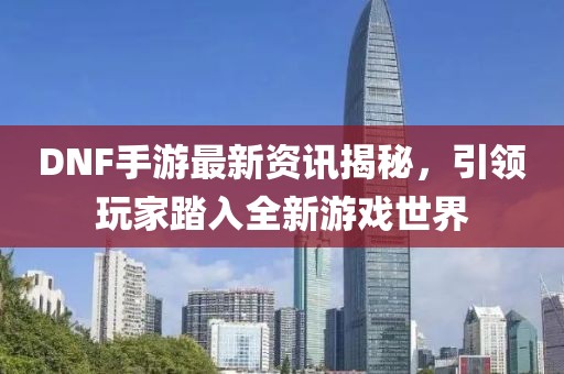 DNF手游最新資訊揭秘，引領(lǐng)玩家踏入全新游戲世界