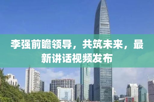李強前瞻領(lǐng)導(dǎo)，共筑未來，最新講話視頻發(fā)布