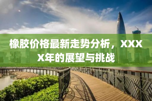 橡膠價格最新走勢分析，XXXX年的展望與挑戰(zhàn)