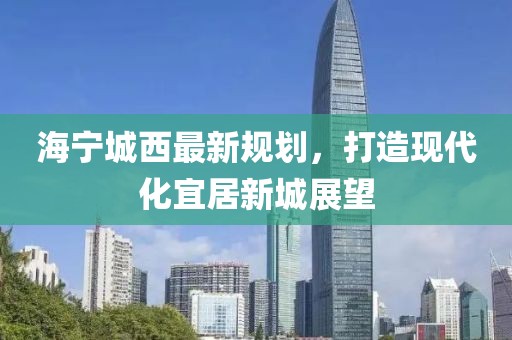 海寧城西最新規(guī)劃，打造現(xiàn)代化宜居新城展望
