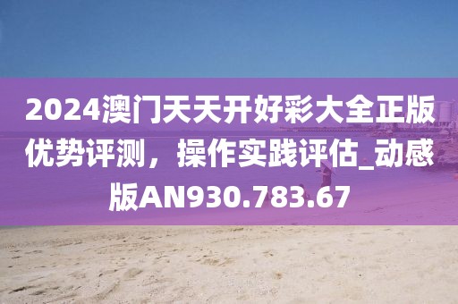 2024澳門(mén)天天開(kāi)好彩大全正版優(yōu)勢(shì)評(píng)測(cè)，操作實(shí)踐評(píng)估_動(dòng)感版AN930.783.67