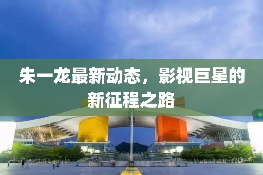 朱一龍最新動態(tài)，影視巨星的新征程之路