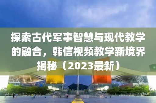 探索古代軍事智慧與現(xiàn)代教學(xué)的融合，韓信視頻教學(xué)新境界揭秘（2023最新）