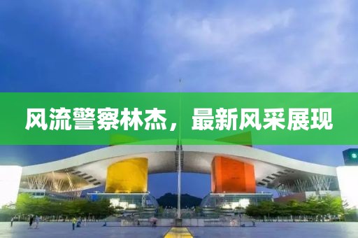 風(fēng)流警察林杰，最新風(fēng)采展現(xiàn)