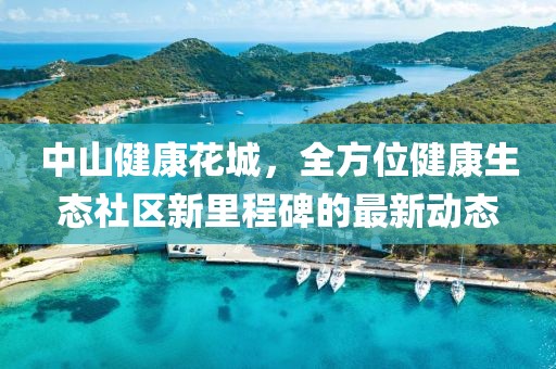 中山健康花城，全方位健康生態(tài)社區(qū)新里程碑的最新動(dòng)態(tài)