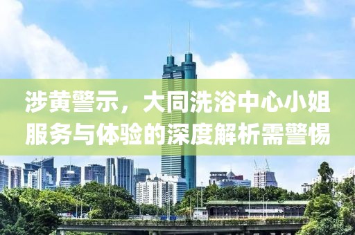 涉黃警示，大同洗浴中心小姐服務與體驗的深度解析需警惕