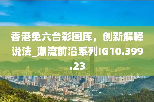 香港免六臺彩圖庫，創(chuàng)新解釋說法_潮流前沿系列IG10.399.23