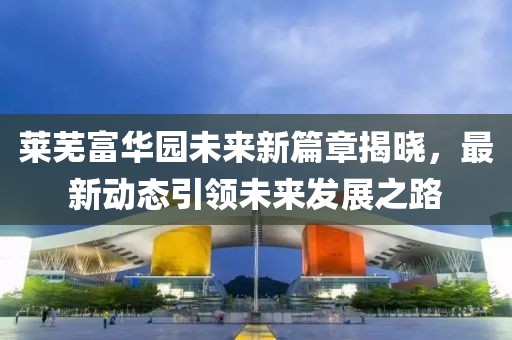 萊蕪富華園未來新篇章揭曉，最新動態(tài)引領(lǐng)未來發(fā)展之路