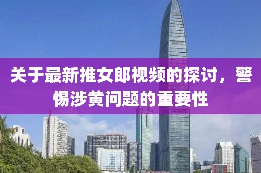關于最新推女郎視頻的探討，警惕涉黃問題的重要性