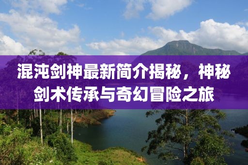 混沌劍神最新簡介揭秘，神秘劍術(shù)傳承與奇幻冒險之旅