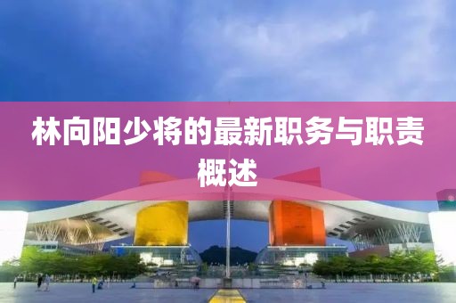 林向陽少將的最新職務(wù)與職責(zé)概述