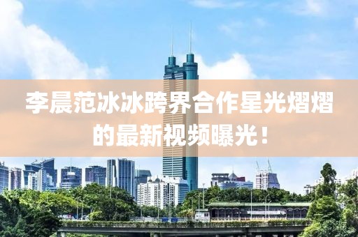李晨范冰冰跨界合作星光熠熠的最新視頻曝光！