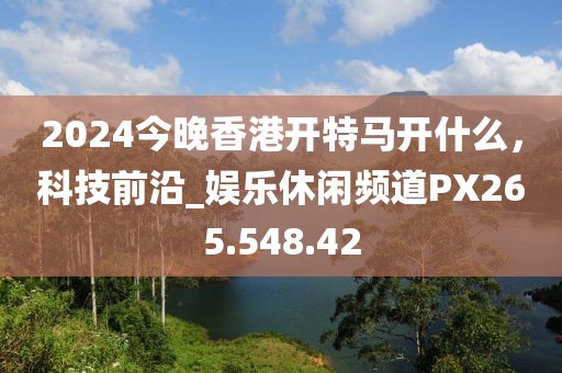 2024今晚香港開特馬開什么，科技前沿_娛樂休閑頻道PX265.548.42