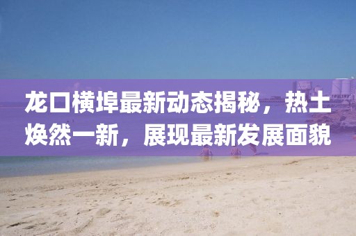 龍口橫埠最新動(dòng)態(tài)揭秘，熱土煥然一新，展現(xiàn)最新發(fā)展面貌