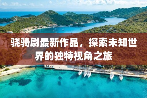 驍騎尉最新作品，探索未知世界的獨特視角之旅
