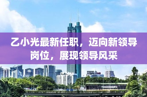 乙小光最新任職，邁向新領導崗位，展現(xiàn)領導風采