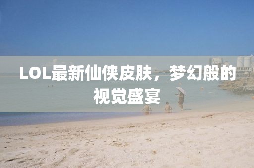 LOL最新仙俠皮膚，夢(mèng)幻般的視覺盛宴