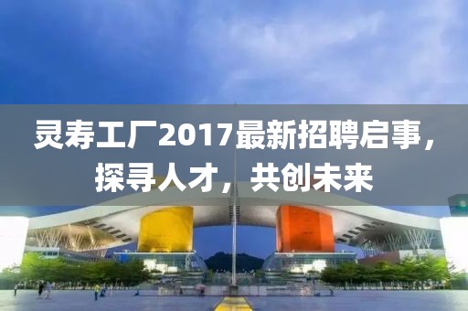 靈壽工廠2017最新招聘啟事，探尋人才，共創(chuàng)未來