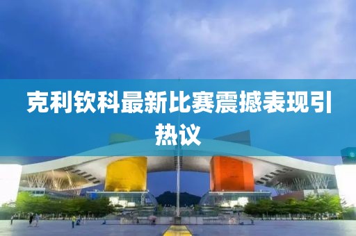 克利欽科最新比賽震撼表現(xiàn)引熱議