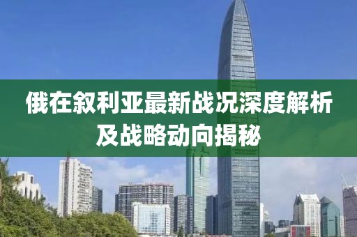 俄在敘利亞最新戰(zhàn)況深度解析及戰(zhàn)略動向揭秘