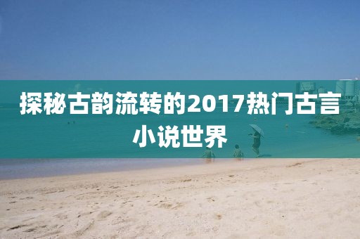 探秘古韻流轉(zhuǎn)的2017熱門古言小說世界