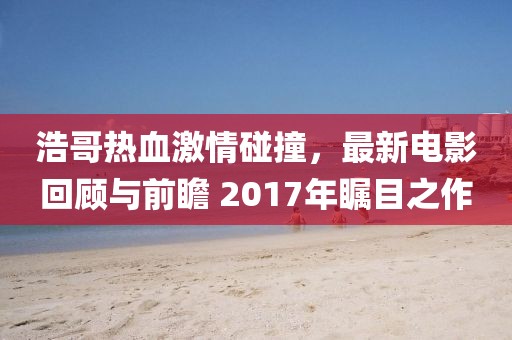 浩哥熱血激情碰撞，最新電影回顧與前瞻 2017年矚目之作