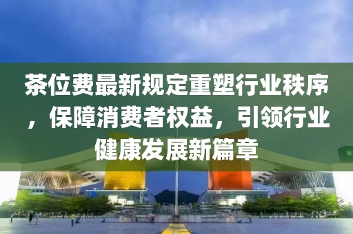 茶位費最新規(guī)定重塑行業(yè)秩序，保障消費者權(quán)益，引領(lǐng)行業(yè)健康發(fā)展新篇章