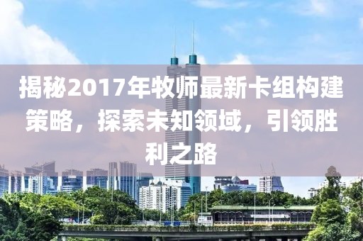揭秘2017年牧師最新卡組構建策略，探索未知領域，引領勝利之路